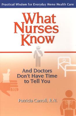 What Nurses Know and Doctors Don&#39;t Have Time to Tell You: Practical Wisdom for Everyday Home Health Care