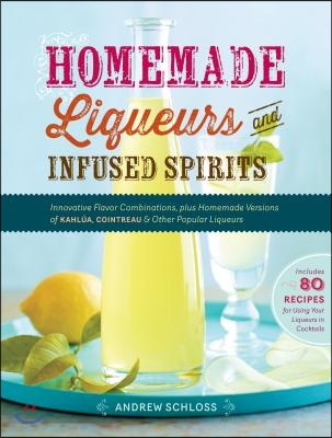 Homemade Liqueurs and Infused Spirits: Innovative Flavor Combinations, Plus Homemade Versions of Kahlua, Cointreau, and Other Popular Liqueurs