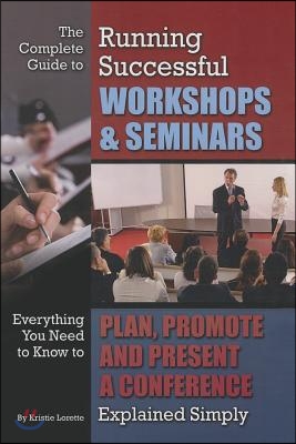 The Complete Guide to Running Successful Workshops &amp; Seminars: Everything You Need to Know to Plan, Promote, and Present a Conference Explained Simply