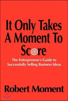 It Only Takes a Moment to Score: The Entrepreneur's Guide to Successfully Selling Business Ideas