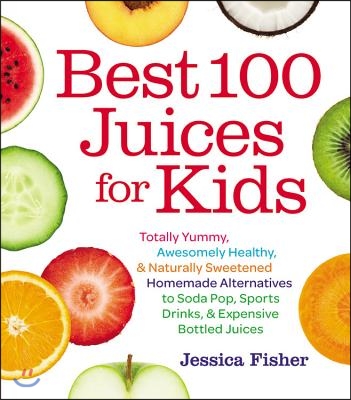 Best 100 Juices for Kids: Totally Yummy, Awesomely Healthy, &amp; Naturally Sweetened Homemade Alternatives to Soda Pop, Sports Drinks, &amp; Expensive