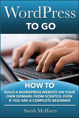 WordPress To Go: How To Build A WordPress Website On Your Own Domain, From Scratch, Even If You Are A Complete Beginner